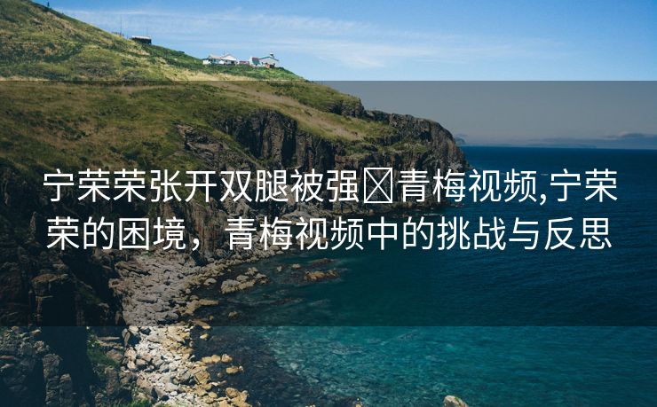 宁荣荣张开双腿被强❌青梅视频,宁荣荣的困境，青梅视频中的挑战与反思