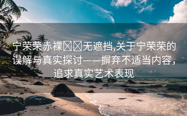 宁荣荣赤裸❌❌无遮挡,关于宁荣荣的误解与真实探讨——摒弃不适当内容，追求真实艺术表现