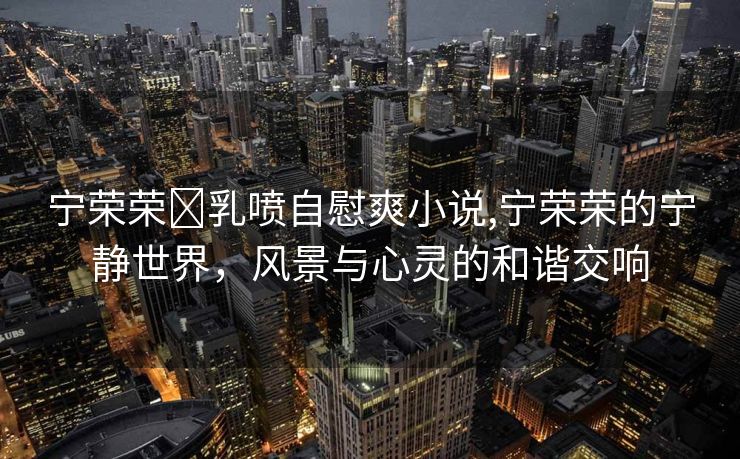 宁荣荣❌乳喷自慰爽小说,宁荣荣的宁静世界，风景与心灵的和谐交响