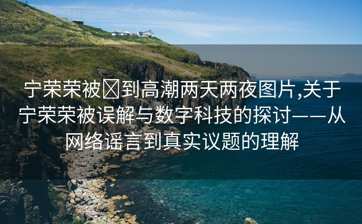 宁荣荣被❌到高潮两天两夜图片,关于宁荣荣被误解与数字科技的探讨——从网络谣言到真实议题的理解