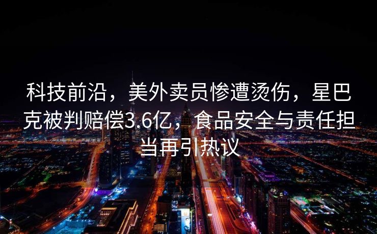 科技前沿，美外卖员惨遭烫伤，星巴克被判赔偿3.6亿，食品安全与责任担当再引热议