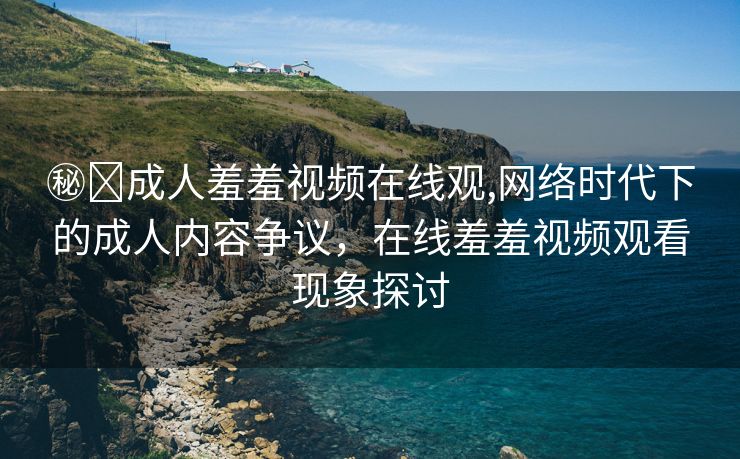 ㊙️成人羞羞视频在线观,网络时代下的成人内容争议，在线羞羞视频观看现象探讨