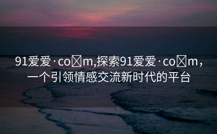 91爱爱·co m,探索91爱爱·co m，一个引领情感交流新时代的平台