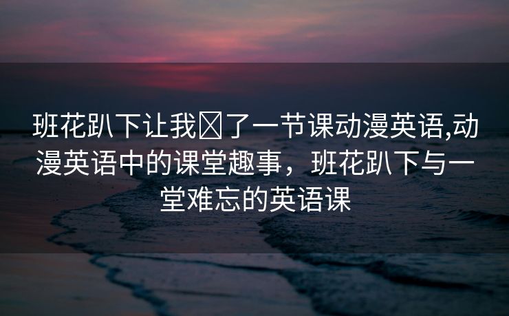 班花趴下让我❌了一节课动漫英语,动漫英语中的课堂趣事，班花趴下与一堂难忘的英语课