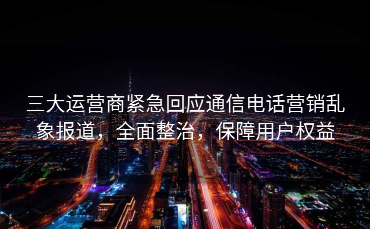 三大运营商紧急回应通信电话营销乱象报道，全面整治，保障用户权益