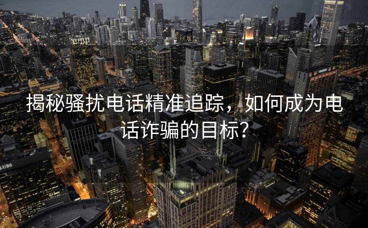 揭秘骚扰电话精准追踪，如何成为电话诈骗的目标？