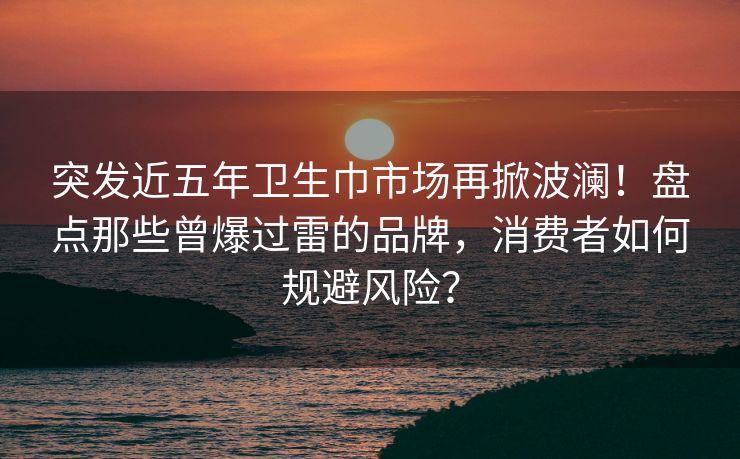 突发近五年卫生巾市场再掀波澜！盘点那些曾爆过雷的品牌，消费者如何规避风险？