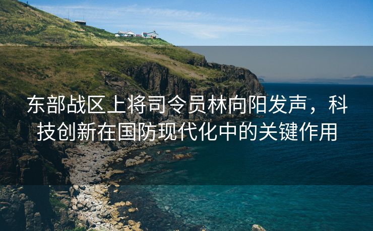 东部战区上将司令员林向阳发声，科技创新在国防现代化中的关键作用