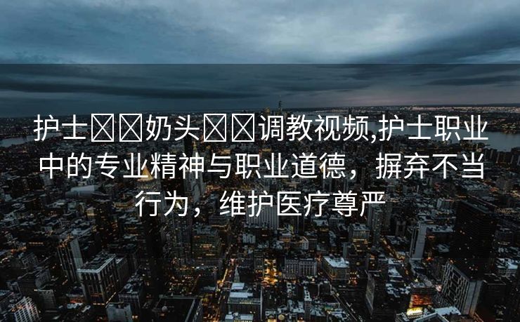 护士❌❌奶头❌❌调教视频,护士职业中的专业精神与职业道德，摒弃不当行为，维护医疗尊严