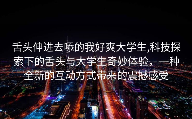 舌头伸进去㖭的我好爽大学生,科技探索下的舌头与大学生奇妙体验，一种全新的互动方式带来的震撼感受