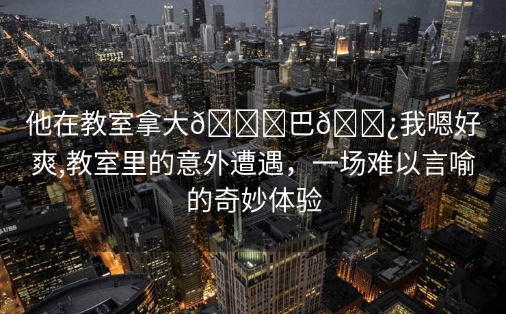 他在教室拿大🐔巴🌿我嗯好爽,教室里的意外遭遇，一场难以言喻的奇妙体验