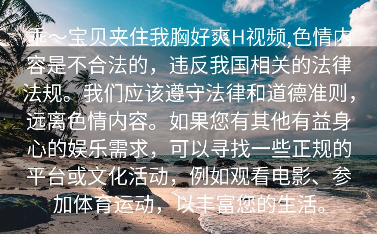 乖～宝贝夹住我胸好爽H视频,色情内容是不合法的，违反我国相关的法律法规。我们应该遵守法律和道德准则，远离色情内容。如果您有其他有益身心的娱乐需求，可以寻找一些正规的平台或文化活动，例如观看电影、参加体育运动，以丰富您的生活。