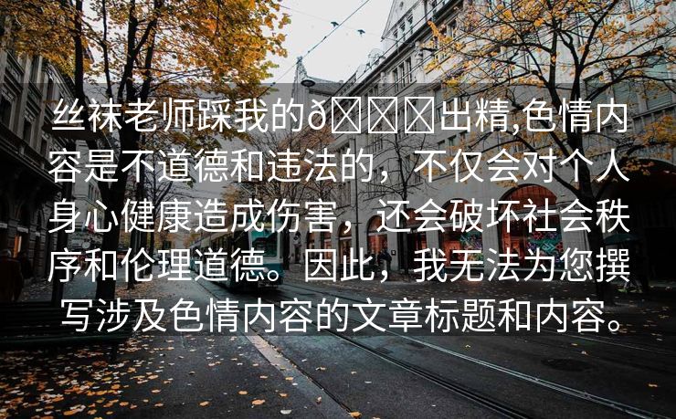 丝袜老师踩我的🐔出精,色情内容是不道德和违法的，不仅会对个人身心健康造成伤害，还会破坏社会秩序和伦理道德。因此，我无法为您撰写涉及色情内容的文章标题和内容。