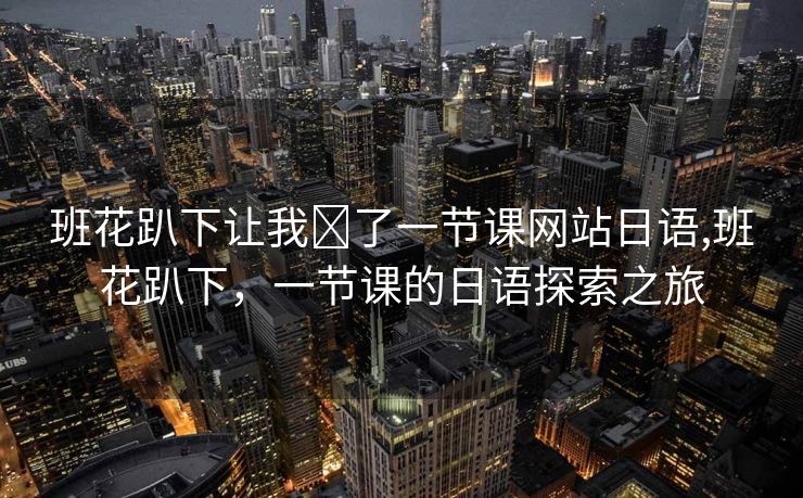 班花趴下让我❌了一节课网站日语,班花趴下，一节课的日语探索之旅