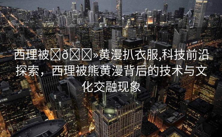 西理被❌🐻黄漫扒衣服,科技前沿探索，西理被熊黄漫背后的技术与文化交融现象