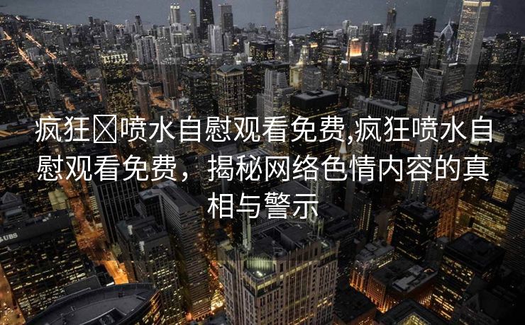 疯狂❌喷水自慰观看免费,疯狂喷水自慰观看免费，揭秘网络色情内容的真相与警示