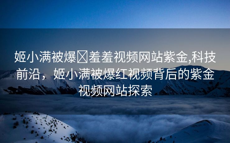 姬小满被爆❌羞羞视频网站紫金,科技前沿，姬小满被爆红视频背后的紫金视频网站探索