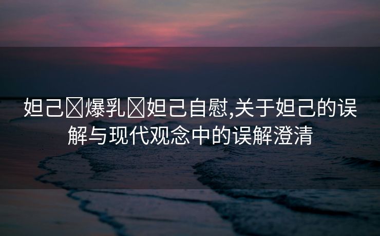 妲己❌爆乳❌妲己自慰,关于妲己的误解与现代观念中的误解澄清