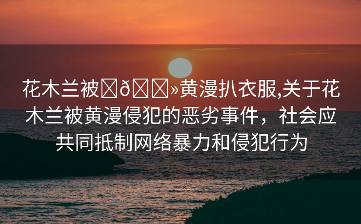 花木兰被❌🐻黄漫扒衣服,关于花木兰被黄漫侵犯的恶劣事件，社会应共同抵制网络暴力和侵犯行为