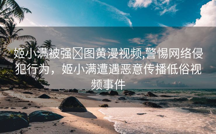 姬小满被强❌图黄漫视频,警惕网络侵犯行为，姬小满遭遇恶意传播低俗视频事件