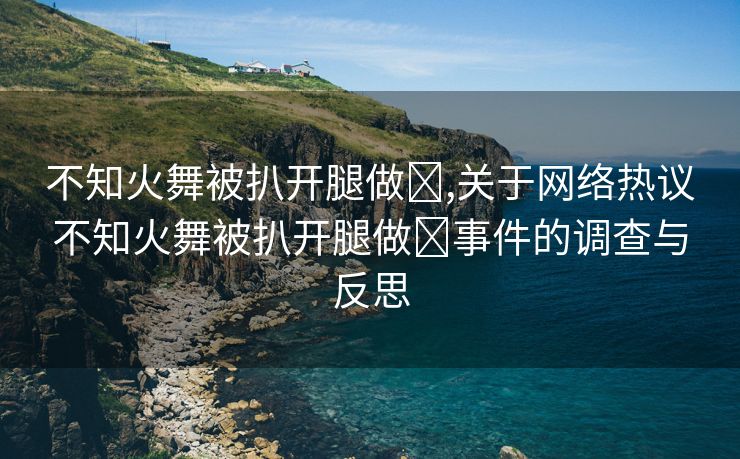 不知火舞被扒开腿做❌,关于网络热议不知火舞被扒开腿做❌事件的调查与反思