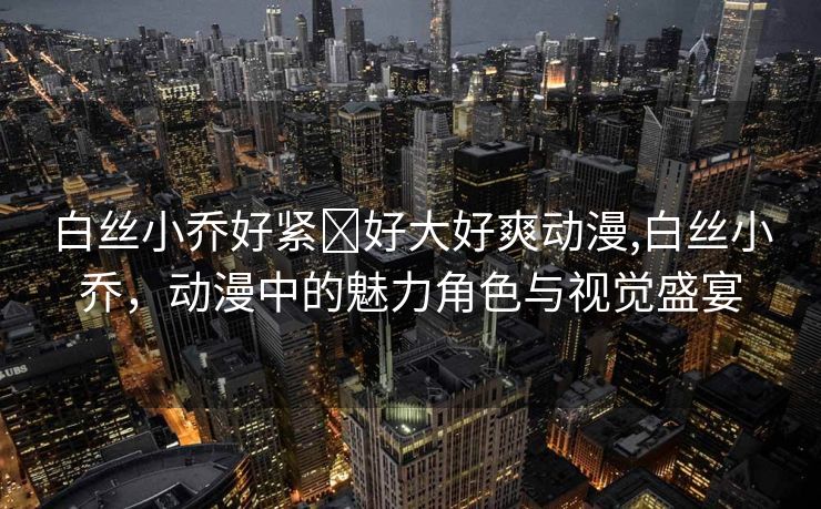 白丝小乔好紧⋯好大好爽动漫,白丝小乔，动漫中的魅力角色与视觉盛宴