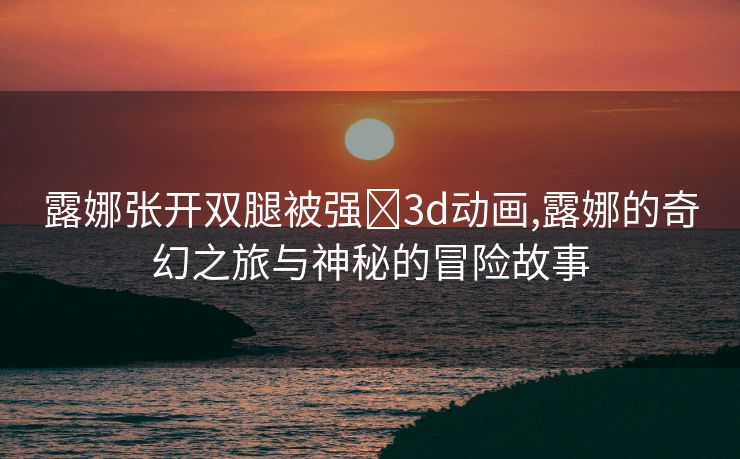 露娜张开双腿被强❌3d动画,露娜的奇幻之旅与神秘的冒险故事