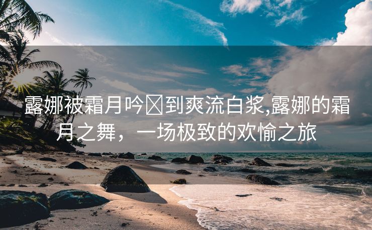 露娜被霜月吟❌到爽流白浆,露娜的霜月之舞，一场极致的欢愉之旅