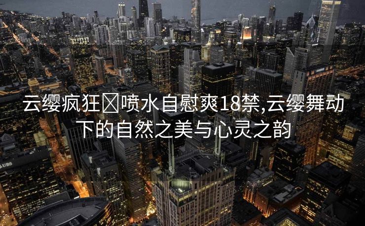 云缨疯狂❌喷水自慰爽18禁,云缨舞动下的自然之美与心灵之韵