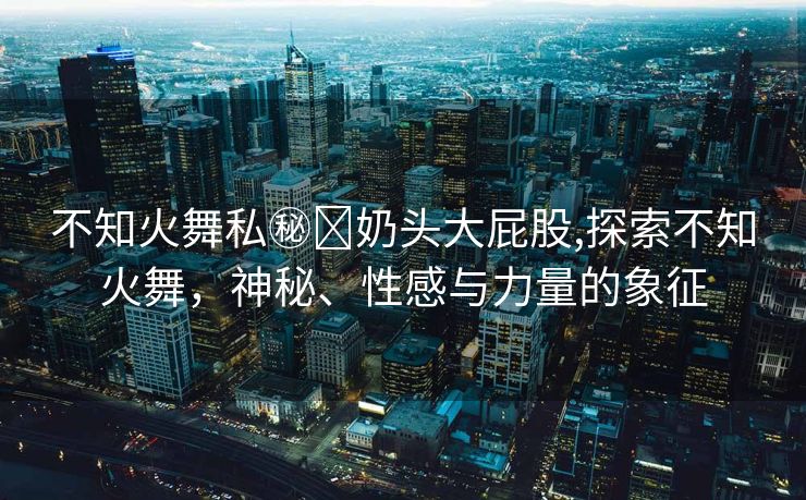 不知火舞私㊙️奶头大屁股,探索不知火舞，神秘、性感与力量的象征