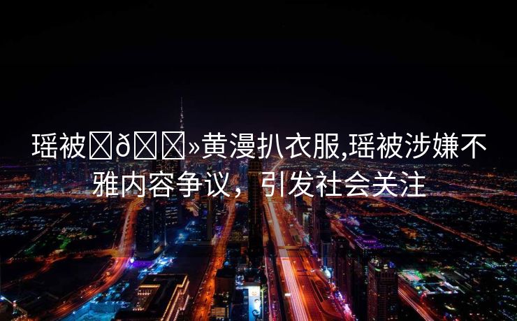 瑶被❌🐻黄漫扒衣服,瑶被涉嫌不雅内容争议，引发社会关注