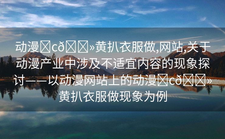 动漫❌c🐻黄扒衣服做,网站,关于动漫产业中涉及不适宜内容的现象探讨——以动漫网站上的动漫❌c🐻黄扒衣服做现象为例