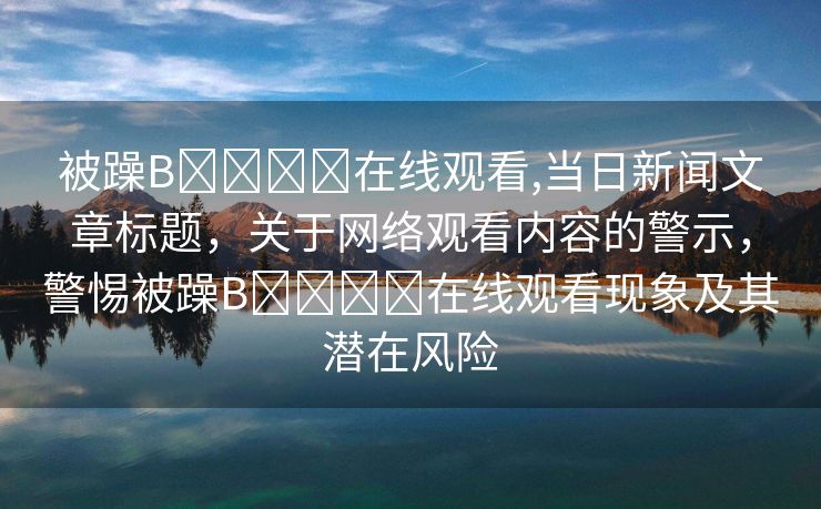 被躁B❌❌❌❌在线观看,当日新闻文章标题，关于网络观看内容的警示，警惕被躁B❌❌❌❌在线观看现象及其潜在风险