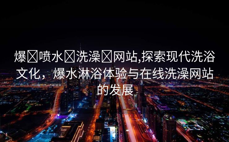 爆❌喷水❌洗澡❌网站,探索现代洗浴文化，爆水淋浴体验与在线洗澡网站的发展