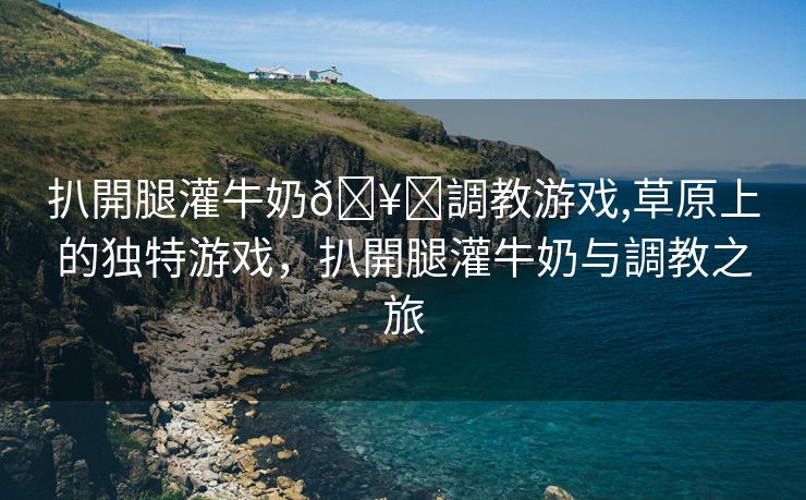 扒開腿灌牛奶🥛調教游戏,草原上的独特游戏，扒開腿灌牛奶与調教之旅