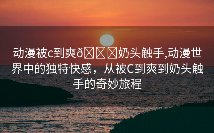 动漫被c到爽🔞奶头触手,动漫世界中的独特快感，从被C到爽到奶头触手的奇妙旅程