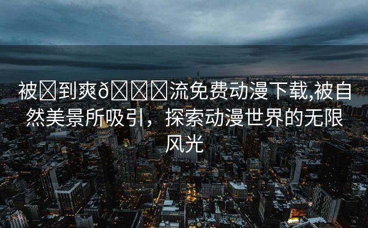 被❌到爽🔞流免费动漫下载,被自然美景所吸引，探索动漫世界的无限风光