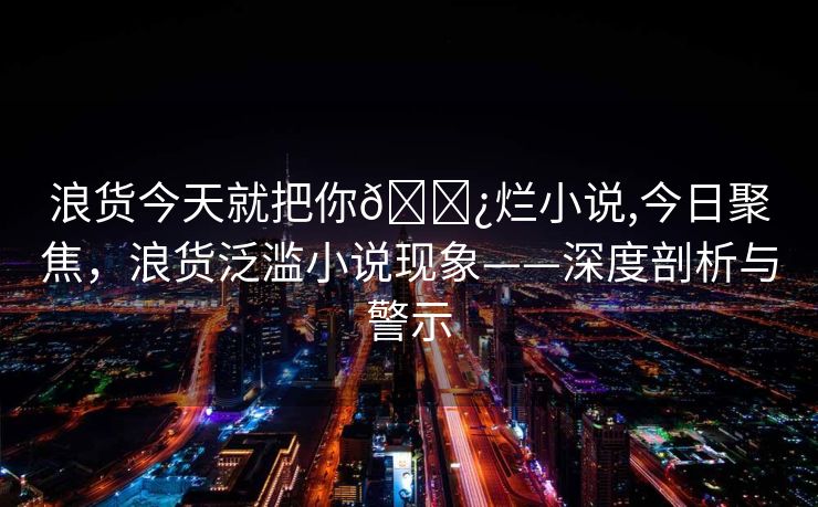 浪货今天就把你🌿烂小说,今日聚焦，浪货泛滥小说现象——深度剖析与警示