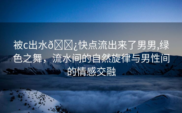 被c出水🌿快点流出来了男男,绿色之舞，流水间的自然旋律与男性间的情感交融