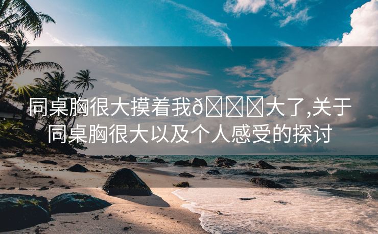 同桌胸很大摸着我🐔大了,关于同桌胸很大以及个人感受的探讨