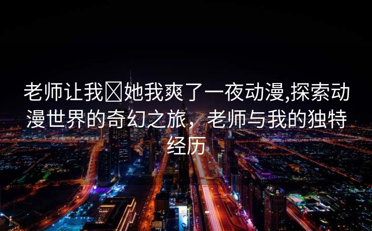 老师让我❌她我爽了一夜动漫,探索动漫世界的奇幻之旅，老师与我的独特经历