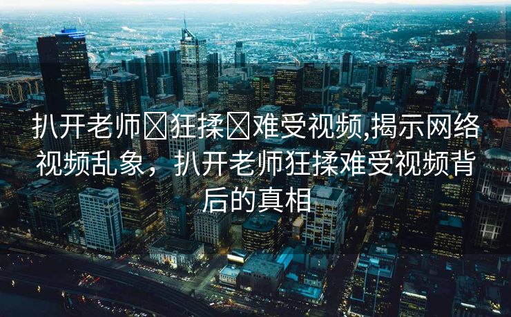 扒开老师❌狂揉❌难受视频,揭示网络视频乱象，扒开老师狂揉难受视频背后的真相