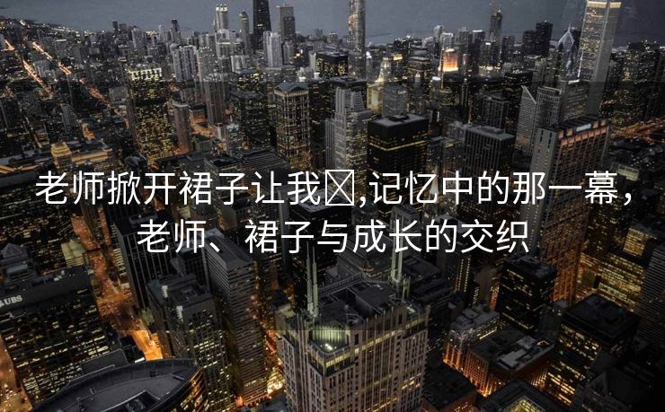 老师掀开裙子让我❌,记忆中的那一幕，老师、裙子与成长的交织