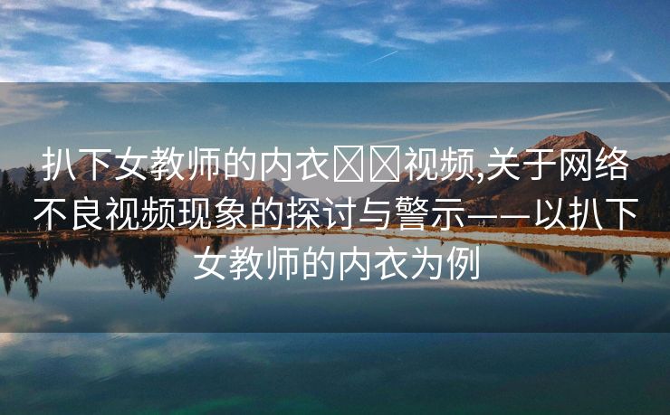 扒下女教师的内衣❌❌视频,关于网络不良视频现象的探讨与警示——以扒下女教师的内衣为例