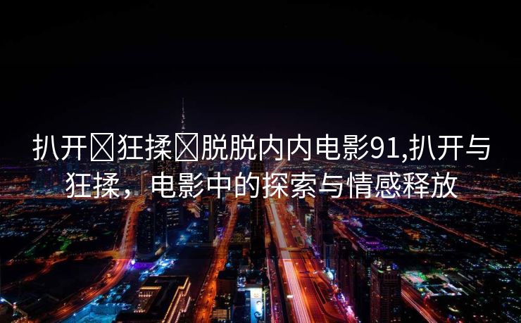 扒开❌狂揉❌脱脱内内电影91,扒开与狂揉，电影中的探索与情感释放