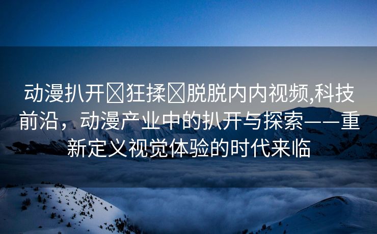 动漫扒开❌狂揉❌脱脱内内视频,科技前沿，动漫产业中的扒开与探索——重新定义视觉体验的时代来临