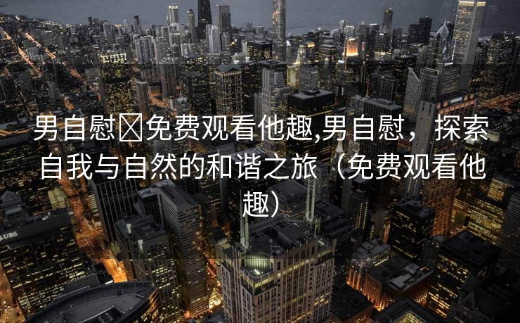 男自慰✅免费观看他趣,男自慰，探索自我与自然的和谐之旅（免费观看他趣）