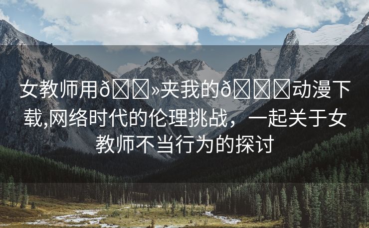 女教师用🐻夹我的🍌动漫下载,网络时代的伦理挑战，一起关于女教师不当行为的探讨