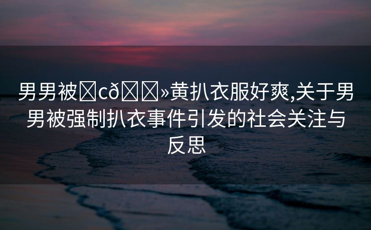 男男被❌c🐻黄扒衣服好爽,关于男男被强制扒衣事件引发的社会关注与反思