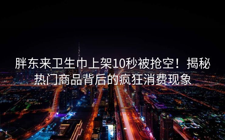 胖东来卫生巾上架10秒被抢空！揭秘热门商品背后的疯狂消费现象